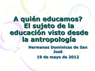 A quién educamos?
    El sujeto de la
educación visto desde
   la antropología
    Hermanas Dominicas de San
              José
       19 de mayo de 2012
 