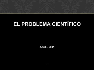 EL PROBLEMA CIENTÍFICO

Abril – 2011

1

 