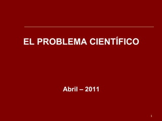 EL PROBLEMA CIENTÍFICO

Abril – 2011

1

 