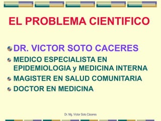 Dr. Mg. Víctor Soto Cáceres
EL PROBLEMA CIENTIFICO
DR. VICTOR SOTO CACERES
MEDICO ESPECIALISTA EN
EPIDEMIOLOGIA y MEDICINA INTERNA
MAGISTER EN SALUD COMUNITARIA
DOCTOR EN MEDICINA
 