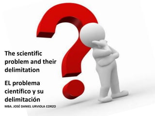 The scientific
problem and their
delimitation
EL problema
científico y su
delimitación
MBA. JOSÉ DANIEL URVIOLA CORZO
 