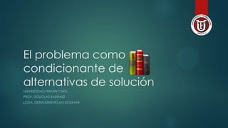 El problema como
condicionante de
alternativas de solución
UNIVERSIDAD FERMÍN TORO
PROF. DOUGLAS BARRAEZ
LCDA. GERALDINE ROJAS DOLINAR
 