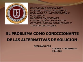 UNIVERSIDAD FERMIN TORO
VICERRECTORADO ACADEMICO
DECANATO DE INVESTIGACION Y
POSTGRADO
MAESTRIA EN GERENCIA
COMUNICACIÓN CORPORATIVA.
CATEDRA: ACCION ESTRATEGICA Y
TOMA DE DECISIONES.
REALIZADO POR :REALIZADO POR :
KLEBER J TARAZONA A.KLEBER J TARAZONA A.
9.244.788.9.244.788.
 