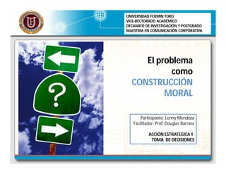 El problema
como
CONSTRUCCIÓN
MORAL
UNIVERSIDAD FERMIN TORO
VICE-RECTORADO ACADÉMICO
DECANATO DE INVESTIGACIÓN Y POSTGRADO
MAESTRIA EN COMUNICACIÓN CORPORATIVA
Participante: Lenny Mendoza
Facilitador: Prof. Douglas Barraez
ACCIÓN ESTRATEGICA Y
TOMA DE DECISIONES
 