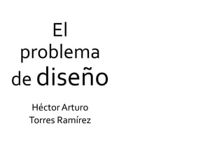 El
problema
de diseño
Héctor Arturo
Torres Ramírez
El
problema
de
diseño
 