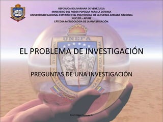 EL PROBLEMA DE INVESTIGACIÓN REPÚBLICA BOLIVARIANA DE VENEZUELA MINISTERIO DEL PODER POPULAR PARA LA DEFENSA UNIVERSIDAD NACIONAL EXPERIMENTAL POLITÉCNICA  DE LA FUERZA ARMADA NACIONAL NUCLEO – APURE CÁTEDRA METODOLOGIA DE LA INVESTIGACIÓN. PREGUNTAS DE UNA INVESTIGACIÓN Prof. Edgar Salinas N. 
