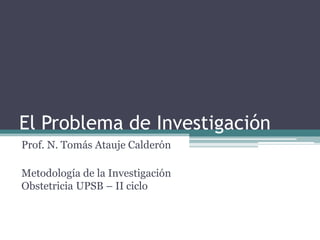 El Problema de Investigación 
Prof. N. Tomás Atauje Calderón 
Metodología de la Investigación Obstetricia UPSB – II ciclo  
