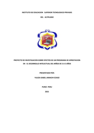 INSTITUTO DE EDUCACION SUPERIOR TECNOLOGICO PRIVADO
DEL ALTIPLANO
PROYECTO DE INVESTIGACION SOBRE EFECTOS DE UN PROGRAMA DE APRESTACION
EN EL DESARROLLO INTELECTUAL DEL NIÑOS DE 3 A 5 AÑOS
PRESENTADO POR:
YULIZA ISABEL JAMACHI CCASO
PUNO- PERU
2021
 