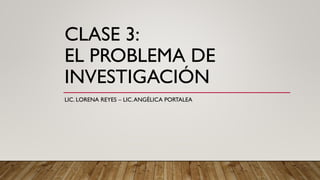 CLASE 3:
EL PROBLEMA DE
INVESTIGACIÓN
LIC. LORENA REYES – LIC.ANGÉLICA PORTALEA
 