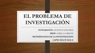 EL PROBLEMA DE
INVESTIGACIÓN
INTEGRANTE: GUSTAVO SANCHEZ
PROF: GISELA GARZON
METODOLOGIA DE LA INVESTIGACION
LAPSO 2014/B SAIA G
 