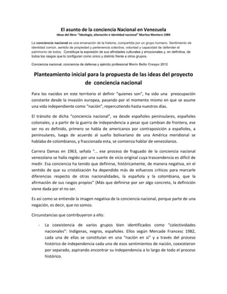 El asunto de la conciencia Nacional en Venezuela
Ideas del libro: “Ideología, alienación e identidad nacional” Maritza Montero 1984
La conciencia nacional es una emanación de la historia, compartida por un grupo humano. Sentimiento de
identidad común, sentido de propiedad y pertenencia colectiva, voluntad y capacidad de defender el
patrimonio de todos. Constituye la expresión de sus afinidades culturales y emocionales y, en definitiva, de
todos los rasgos que lo configuran como único y distinto frente a otros grupos.
Conciencia nacional, conciencia de defensa y ejército profesional Marín Bello Crespo 2012
Planteamiento inicial para la propuesta de las ideas del proyecto
de conciencia nacional
Para los nacidos en este territorio el definir “quienes son”, ha sido una preocupación
constante desde la invasión europea, pasando por el momento mismo en que se asume
una vida independiente como “nación”, repercutiendo hasta nuestros días.
El tránsito de dicha “conciencia nacional”, va desde españoles peninsulares, españoles
coloniales, y a partir de la guerra de independencia a pesar que cambian de frontera, ese
ser no es definido, primero se habla de americanos por contraposición a españoles, a
peninsulares, luego de acuerdo al sueño bolivariano de una América meridional se
hablaba de colombianos, y fraccionada esta, se comienza hablar de venezolanos.
Carrera Damas en 1963, señala “… ese proceso de fraguado de la conciencia nacional
venezolana se halla regido por una suerte de vicio original cuya trascendencia es difícil de
medir. Esa conciencia ha tenido que definirse, históricamente, de manera negativa, en el
sentido de que su cristalización ha dependido más de esfuerzos críticos para marcarle
diferencias respecto de otras nacionalidades, la española y la colombiana, que la
afirmación de sus rasgos propios” (Más que definirse por ser algo concreto, la definición
viene dada por el no ser.
Es así como se entiende la imagen negativa de la conciencia nacional, porque parte de una
negación, es decir, que no somos.
Circunstancias que contribuyeron a ello:
- La coexistencia de varios grupos bien identificados como “colectividades
nacionales”: Indígenas, negros, españoles. Ellos según Mercade Francesc 1982,
cada una de ellas se constituían en una “nación en si” y a través del proceso
histórico de independencia cada uno de esos sentimientos de nación, coexistieron
por separado, aspirando encontrar su independencia a lo largo de todo el proceso
histórico.
 