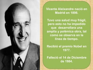 Vicente Aleixandre nació en
Madrid en 1898.
Tuvo una salud muy frágil,
pero esto no ha impedido
que desarrollara una
amplia y polémica obra, tal
como se observa en la
línea de tiempo.
Recibió el premio Nobel en
1977.
Falleció el 14 de Diciembre
de 1984.
 