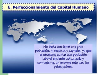 E. Perfeccionamiento del Capital Humano




                   No basta con tener una gran
             población, ni recursos y capitales, ya que
                es necesario contar con población
                  laboral eficiente, actualizada y
              competente, un enorme reto para los
                           países pobres.
 