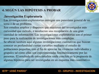 4. SEGÚN LAS HIPÓTESIS A PROBAR .Investigación Exploratoria Las investigaciones exploratorias entregan una panoráma general de un tema o de un problema. Son estudios amplios y dispersos que requieren del investigador más curiosidad que método, e involucran una recopilación de una gran cantidad de información. Las investigaciones exploratorias son el primer paso para la realización de investigaciones más complejas. Se ubican también aquí algunas investigaciones cualitativas que buscan conocer en profundidad ciertas variables mediante el estudio de poblaciones pequeñas, con el fin de apreciar las vivencias individuales y grupales tal como ellas son experimentadas fenoménicamente por las personas. El resultado de estos estudios suele concluir en la propuesta de algunas hipótesis para ser investigadas en un esquema más cuantitativo. 