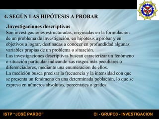 .Investigaciones descriptivas Son investigaciones estructuradas, originadas en la formulación de un problema de investigación, en hipótesis a probar y en objetivos a lograr, destinadas a conocer en profundidad algunas variables propias de un problema o situación. Las investigaciones descriptivas buscan caracterizar un fenómeno o situación particular indicando sus rasgos más peculiares o diferenciadores, mediante una enumeración de ellos. La medición busca precisar la frecuencia y la intensidad con que se presenta un fenómeno en una determinada población, lo que se expresa en números absolutos, porcentajes o grados. 4. SEGÚN LAS HIPÓTESIS A PROBAR 