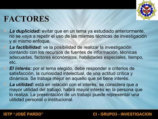 FACTORES La duplicidad:  evitar que en un tema ya estudiado anteriormente, no se vaya a repetir el uso de las mismas técnicas de investigación y el mismo enfoque.  La factibilidad:  ve la posibilidad de realizar la investigación contando con los recursos de fuentes de información, técnicas adecuadas, factores económicos, habilidades especiales, tiempo, etc.  El interés:  por el tema elegido, debe responder a criterios de satisfacción, la curiosidad intelectual, de una actitud crítica y dinámica. Se trabaja mejor en aquello que se tiene interés.  La utilidad:  está en relación con el interés; se considera que a mayor utilidad del trabajo, habrá mayor interés en la persona que lo realiza. La presentación de un trabajo puede representar una utilidad personal o institucional. 
