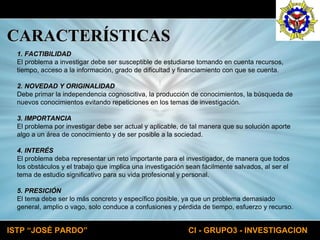 CARACTERÍSTICAS 1. FACTIBILIDAD El problema a investigar debe ser susceptible de estudiarse tomando en cuenta recursos,  tiempo, acceso a la información, grado de dificultad y financiamiento con que se cuenta. 2. NOVEDAD Y ORIGINALIDAD Debe primar la independencia cognoscitiva, la producción de conocimientos, la búsqueda de  nuevos conocimientos evitando repeticiones en los temas de investigación. 3. IMPORTANCIA El problema por investigar debe ser actual y aplicable, de tal manera que su solución aporte  algo a un área de conocimiento y de ser posible a la sociedad. 4. INTERÉS El problema deba representar un reto importante para el investigador, de manera que todos  los obstáculos y el trabajo que implica una investigación sean fácilmente salvados, al ser el  tema de estudio significativo para su vida profesional y personal. 5. PRESICIÓN El tema debe ser lo más concreto y específico posible, ya que un problema demasiado  general, amplio o vago, solo conduce a confusiones y pérdida de tiempo, esfuerzo y recurso. 