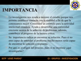 IMPORTANCIA La investigación nos ayuda a mejorar el estudio porque nos permite establecer contacto con la realidad a fin de que la conozcamos mejor. Constituye un estímulo para la actividad intelectual creadora. Ayuda a desarrollar una curiosidad creciente acerca de la solución de problemas, además, contribuye al progreso de la lectura crítica. Su  importancia radica en encontrar su solución. Pues si no eres capaz de entender el problema mucho menos serás capaz de encontrar la solución o respuesta. Por que es el origen del proceso, pues si no existiese ¿qué investigarías? 