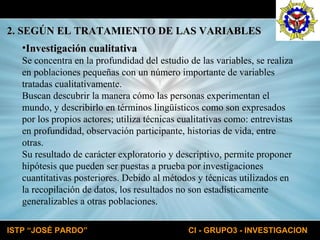 Investigación cualitativa Se concentra en la profundidad del estudio de las variables, se realiza en poblaciones pequeñas con un número importante de variables tratadas cualitativamente. Buscan descubrir la manera cómo las personas experimentan el mundo, y describirlo en términos lingüísticos como son expresados por los propios actores; utiliza técnicas cualitativas como: entrevistas en profundidad, observación participante, historias de vida, entre otras. Su resultado de carácter exploratorio y descriptivo, permite proponer hipótesis que pueden ser puestas a prueba por investigaciones cuantitativas posteriores. Debido al métodos y técnicas utilizados en la recopilación de datos, los resultados no son estadísticamente generalizables a otras poblaciones. 2. SEGÚN EL TRATAMIENTO DE LAS VARIABLES 
