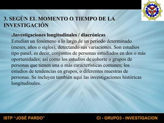 3. SEGÚN EL MOMENTO O TIEMPO DE LA  INVESTIGACIÓN . Investigaciones longitudinales / diacrónicas Estudian un fenómeno a lo largo de un período determinado  (meses, años o siglos), detectando sus variaciones. Son estudios  tipo panel, es decir, conjuntos de personas estudiados en dos o más  oportunidades; así como los estudios de cohorte o grupos de  personas que tienen una o más características comunes; los  estudios de tendencias en grupos, o diferentes muestras de  personas. Se incluyen también aquí las investigaciones históricas  longitudinales. 