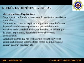 . Investigaciones Explicativas Su propósito es descubrir las causas de los fenómenos físicos o sociales. Su interés se centra en explicar por qué ocurre un fenómeno, bajo qué condiciones se presenta, o por qué dos o más variables están correlacionadas; también buscan aclarar que lo causa, explorando, describiendo y estableciendo correlaciones. Algunas palabras que refieren a estudios explicativos de causalidad, utilizan términos tales como: influir, provocar, causar, generar, producir, etc. 4. SEGÚN LAS HIPÓTESIS A PROBAR 