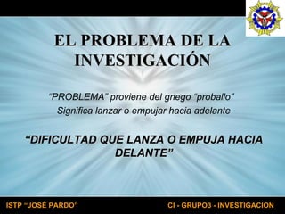 EL PROBLEMA DE LA INVESTIGACIÓN “ PROBLEMA” proviene del griego “proballo”  Significa lanzar o empujar hacia adelante “ DIFICULTAD QUE LANZA O EMPUJA HACIA DELANTE” 