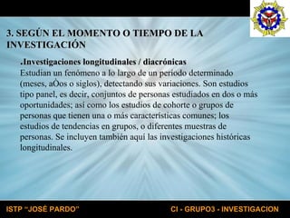 3. SEGÚN EL MOMENTO O TIEMPO DE LA  INVESTIGACIÓN . Investigaciones longitudinales / diacrónicas Estudian un fenómeno a lo largo de un período determinado  (meses, años o siglos), detectando sus variaciones. Son estudios  tipo panel, es decir, conjuntos de personas estudiados en dos o más  oportunidades; así como los estudios de cohorte o grupos de  personas que tienen una o más características comunes; los  estudios de tendencias en grupos, o diferentes muestras de  personas. Se incluyen también aquí las investigaciones históricas  longitudinales. 