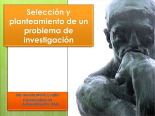 Selección y
planteamiento de un
    problema de
   investigación




 Dra. Brenda María Cuadra
      Coordinadora de
     Autoevaluación. UAM
 