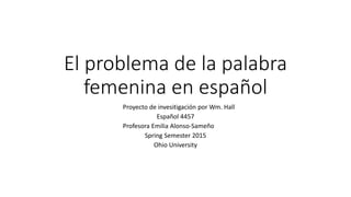 El problema de la palabra
femenina en español
Proyecto de invesitigación por Wm. Hall
Español 4457
Profesora Emilia Alonso-Sameño
Spring Semester 2015
Ohio University
 