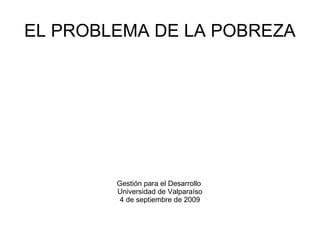 EL PROBLEMA DE LA POBREZA Gestión para el Desarrollo  Universidad de Valparaíso 4 de septiembre de 2009 