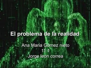 El problema de la realidad
     Ana Maria Gómez nieto
    Ana Maria11.1
               Gómez nieto
             11.1
             2012
      Jorge león correa
 
