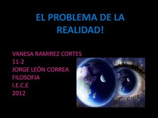 EL PROBLEMA DE LA
            REALIDAD!

VANESA RAMIREZ CORTES
11-2
JORGE LEÓN CORREA
FILOSOFIA
I.E.C.E
2012
 