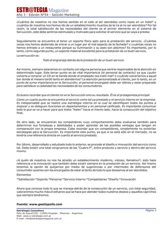 ESTR@TEGIA Magazine
Año 3 - Edición Nº54 - Sección Marketing

¿Cuántos de nosotros no nos hemos sentido en el cielo al ser atendidos como reyes en un hotel? y
¿cuántos de nosotros nos hemos ido de un establecimiento muertos de la ira al no ser atendidos? Por tal
razón, la total satisfacción de las necesidades del cliente es el primer elemento en el sistema de
Servucción, este debe sentirse estimulado y motivado para solicitar el servicio que se vaya a prestar
                                                                                                    .


Seguidamente se encuentra el tener un soporte físico apto para la prestación del servicio. ¿Cuántas
veces nos hemos abstenido de entrar a un lugar por el mal aspecto de la fachada? o ¿cuántas veces no
hemos entrado a un restaurante porque su iluminación y su aseo son pésimos? Es importante, por lo
tanto, como segundo punto, un soporte material excelente para la prestación de un buen servicio.
La servucción es:
                       Todo el engranaje detrás de la prestación de un buen servicio


Así mismo, siempre estaremos en contacto con alguna persona que será la responsable de la atención en
determinado lugar. Este tercer punto es de vital importancia (el personal de contacto) ya que ¿quién
volvería a comprar un CD en la tienda donde el empleado nos trató mal? o ¿cuándo volveríamos a aquel
bar donde el mesero tardó tanto en atendernos? La atención personalizada al cliente, por lo tanto, es un
punto de suma importancia en la Servucción; el personal encargado debe ser idóneo y estar preparado
para satisfacer a cabalidad las necesidades de los consumidores.


Es bueno recordar que el cliente no ve la Servucción sino su resultado. Él es el protagonista principal.
Como un cuarto punto se encuentra el servicio como tal ya prestado y el servicio interno en la empresa.
Es indispensable que se realice una estrategia interna en la cual se identifiquen todos los puntos a
mejorar y se deleguen funciones en departamentos y en personal calificado. Es importante comunicar
todo lo que se va a hacer para que todos "halen" hacia el mismo lado, hacia la consecución del objetivo
final.


De otro lado, se encuentran los competidores cuyo comportamiento debe evaluarse también para
determinar sus fortalezas y debilidades y poder aprender de las posibles ventajas que tengan en
comparación con la propia empresa. Cabe recordar que sin competidores, simplemente no existirían
estrategias para la Servucción. Es importante este punto, ya que si se está sólo en el mercado, no se
tendría una referencia directa en cuanto al servicio prestado.


Por último, desarrollado y estudiado todo lo anterior, se procede al diseño e innovación del servicio como
tal. Debe existir una total congruencia de las "Cuatro P", entre producto y servicio y dentro del servicio
mismo.


¿A quién de nosotros no nos ha atraído un establecimiento moderno, vistoso, llamativo?; esto hace
referencia a la innovación que también debe existir siempre en la prestación de un servicio. Así mismo
tenemos la opción de quejarnos por medio de sugerencias o por intermedio de defensores del
consumidor quienes son los encargados de estar al tanto de todo lo que deseamos al ser atendidos.
Elementos
*Satisfacción *Soporte *Personal *Servicio Interno *Competidores *Diseño *Innovación


Ahora que conoces todo lo que se maneja detrás de la consecución de un servicio, con total seguridad,
valoraremos mucho más el esfuerzo que se hace por atender todos nuestros deseos y aquellos caprichos
que siempre tendremos.


Fuente: www.gestiopolis.com

Estr@tegia Consultora                                                                               Página 3
Felix de Azara2330 - (3300) Posadas - Misiones - Argentina
Web: www.e-estrategia.com.ar
E-mail: info@estrategiamagazine.com.ar
 