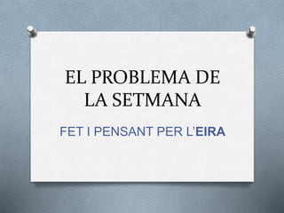 EL PROBLEMA DE 
LA SETMANA 
FET I PENSANT PER L’EIRA 
 