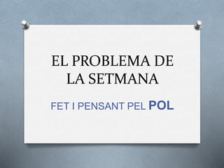 EL PROBLEMA DE 
LA SETMANA 
FET I PENSANT PEL POL 
 