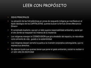 LEER CON PROPÓSITO

•   IDEAS PRINCIPALES
•   La ubicación de las hidroeléctricas en zonas de resguardo indígena se manifiesta en el
    tejido ideológico de los CAPITALISTAS, quienes buscan la fórmula Dinero-Mercancía-
    Dinero+
•   El complicado dualismo, que por un lado supone responsabilidad ambiental y social por
    el otro donde se traspasan los linderos de la insolencia
•   Los indígenas manejan la COSMOVISION que gira alrededor del espacio y la naturaleza
    como alimento de vida , guiado a la sostenibilidad
•   Los indígenas desean cerrarle la puerta a la inversión corporativa estrangulante, que no
    expresa sus derechos .
•   Es apenas injusto que quienes tienen que poner el gasto ambiental y social no reciben ni
    un solo vatio de electricidad
 