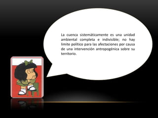 La cuenca sistemáticamente es una unidad
ambiental completa e indivisible; no hay
limite político para las afectaciones por causa
de una intervención antropogénica sobre su
territorio.
 