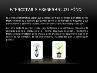 EJERCITAR Y EXPRESAR LO LEÍDO
La actual problemática social que generan las hidroeléctricas por parte de las
trasnacionales es la ruptura que genera sobre las comunidades indígenas y sus
estilos de vida, así como su pensamiento y afectación ambiental para la zona.
Por otra parte la energía creada esta destinada a la sacrosanta economía de
servicios que solo enriquece a la misma oligarquía nacional , financiera y
trasnacional promotoras de la energía de la anarquía y el despilfarro, que va en
contra de los derechos de las comunidades, establecidos por la constitución
política.
 