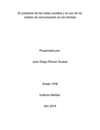 El problema de las redes sociales y el uso de los 
medios de comunicación en las familias 
Presentado por: 
Juan Diego Rincon Suarez 
Grado 10ºB 
Instituto Marlian 
Año 2014 
 