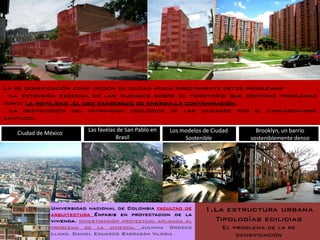 La re densificación como opción de ciudad ataca directamente estos problemas:
  -la extensión excesiva de las ciudades sobre el territorio que contiene problemas
como: la movilidad .el uso exagerado de energia.la contaminación.
  -la destrucción del patrimonio ecológico de las ciudades por el expansionismo
ilimitado.
                          Las favelas de San Pablo en   Los modelos de Ciudad      Brooklyn, un barrio
   Ciudad de México
                                     Brasil                  Sostenible          sosteniblemente denso




              Universidad nacional de Colombia facultad de          1.La estructura urbana
              arquitectura Énfasis en proyectacion de la
              vivienda. Investigación proyectual aplicada al          Tipologías edilicias
              problema de la vivienda. Juliana Orozco                     El problema de la re
              Llano. Daniel Eduardo Barragán Viloria                          densificación
 