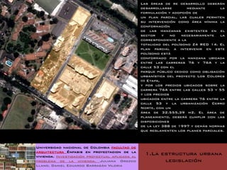 Las áreas de re desarrollo deberán
                                                 desarrollarse        mediante      la
                                                 formulación y adopción de
                                                 un plan parcial, las cuales permiten
                                                 su intervención como área mínima la
                                                 conformación
                                                 de las manzanas existentes en el
                                                 sector     y  no  necesariamente   la
                                                 correspondiente a la
                                                 totalidad del polígono Z4 RED 14. El
                                                 plan parcial a intervenir en este
                                                 polígono está
                                                 conformado por la manzana ubicada
                                                 entre las carreras 76 y 76A y la
                                                 calle 53 con el
                                                 parque público cedido como obligación
                                                 urbanística del proyecto Los Colores
                                                 III Etapa,
                                                 y por los predios ubicados sobre la
                                                 carrera 76A entre las calles 53 y 55
                                                 y los predios
                                                 ubicados entre la carrera 76 entre la
                                                 calle 53 y la urbanización Cerro
                                                 Norte, con un
                                                 área de 32.555,39 m2. El área de
                                                 planeamiento, deberá cumplir con las
                                                 disposiciones
                                                 de la ley 388 de 1997 y demás normas
                                                 que reglamenten los planes parciales.



Universidad nacional de Colombia facultad de
arquitectura Énfasis en proyectacion de la
vivienda. Investigación proyectual aplicada al
                                                  1.La estructura urbana
problema de la vivienda. Juliana Orozco                 legislación
Llano. Daniel Eduardo Barragán Viloria
 