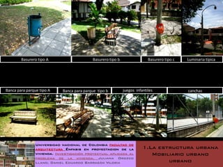 Basurero tipo A                    Basurero tipo b                 Basurero tipo c   Luminaria típica




Banca para parque tipo A    Banca para parque tipo b         juegos infantiles               canchas




                Universidad nacional de Colombia facultad de
                arquitectura Énfasis en proyectacion de la              1.La estructura urbana
                vivienda. Investigación proyectual aplicada al             Mobiliario urbano
                problema de la vivienda. Juliana Orozco
                Llano. Daniel Eduardo Barragán Viloria                          urbano
 