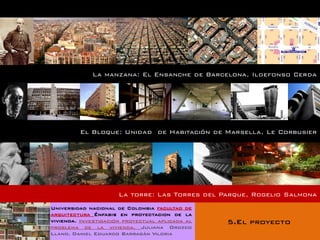 La manzana: El Ensanche de Barcelona, Ildefonso Cerda




         El Bloque: Unidad de Habitación de Marsella, Le Corbusier




                      La torre: Las Torres del Parque, Rogelio Salmona
Universidad nacional de Colombia facultad de
arquitectura Énfasis en proyectacion de la
vivienda. Investigación proyectual aplicada al   5.El proyecto
problema de la vivienda. Juliana Orozco
Llano. Daniel Eduardo Barragán Viloria
 