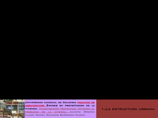 Universidad nacional de Colombia facultad de
arquitectura Énfasis en proyectacion de la
vivienda. Investigación proyectual aplicada al   1.La estructura urbana
problema de la vivienda. Juliana Orozco
Llano. Daniel Eduardo Barragán Viloria
 
