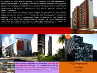 El modelo de torre por su naturaleza se levanta para ser observado y
para observar, las estructuras esbeltas que pueden albergar multiplicidad
de uso tiene como valor agregado en la ciudad su capacidad para observar
sobre ella e n todo sentido .el elemento que se separa de sus medianerías
entregando a la ciudad     estructuras que dan al paisaje     urbano un
carácter definido .
Hemos visto como en Medellín este modelo se comporta de una manera
diferente ,cuando el significado de la composición de paisaje urbano se
pierde significativamente en la medida en que desaparece la búsqueda
espacial   y a su vez el compromiso formal se reduce a l apilamiento de
tipos de apartamento con medianerías en altura , de lo que resulta una
torre con el problema de culatas ciegas que enrarecen el paisaje en
altura, desvirtuando el modelo de torre y todos sus aportes




                Universidad nacional de Colombia facultad de                5.El proyecto
                arquitectura Énfasis en proyectacion de la
                vivienda. Investigación proyectual aplicada al                 La Torre
                problema de la vivienda. Juliana Orozco
                Llano. Daniel Eduardo Barragán Viloria                          critica
 