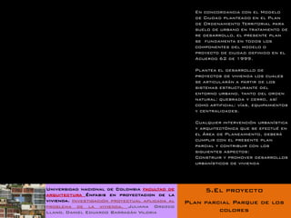 En concordancia con el Modelo
                                                   de Ciudad planteado en el Plan
                                                   de Ordenamiento Territorial para
                                                   suelo de urbano en tratamiento de
                                                   re desarrollo, el presente plan
                                                   se fundamenta en todos los
                                                   componentes del modelo o
                                                   proyecto de ciudad definido en el
                                                   Acuerdo 62 de 1999.

                                                   Plantea el desarrollo de
                                                   proyectos de vivienda los cuales
                                                   se articularán a partir de los
                                                   sistemas estructurante del
                                                   entorno urbano, tanto del orden
                                                   natural: quebrada y cerro, así
                                                   como artificial: vías, equipamientos
                                                   y centralidades.

                                                   Cualquier intervención urbanística
                                                   y arquitectónica que se efectué en
                                                   el Área de Planeamiento, deberá
                                                   cumplir con el presente plan
                                                   parcial y contribuir con los
                                                   siguientes aspectos:
                                                   Construir y promover desarrollos
                                                   urbanísticos de vivienda




Universidad nacional de Colombia facultad de          5.El proyecto
arquitectura Énfasis en proyectacion de la
vivienda. Investigación proyectual aplicada al   Plan parcial Parque de los
problema de la vivienda. Juliana Orozco
Llano. Daniel Eduardo Barragán Viloria                    colores
 