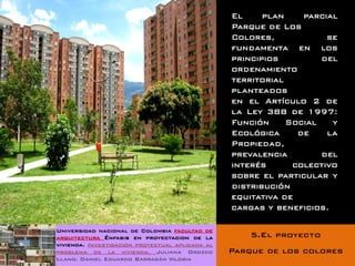 El     plan    parcial
                                                 Parque de Los
                                                 Colores,            se
                                                 fundamenta en los
                                                 principios         del
                                                 ordenamiento
                                                 territorial
                                                 planteados
                                                 en el Artículo 2 de
                                                 la Ley 388 de 1997:
                                                 Función     Social   y
                                                 Ecológica     de    la
                                                 Propiedad,
                                                 prevalencia        del
                                                 interés      colectivo
                                                 sobre el particular y
                                                 distribución
                                                 equitativa de
                                                 cargas y beneficios.

Universidad nacional de Colombia facultad de
arquitectura Énfasis en proyectacion de la           5.El proyecto
vivienda. Investigación proyectual aplicada al
problema de la vivienda. Juliana Orozco          Parque de los colores
Llano. Daniel Eduardo Barragán Viloria
 