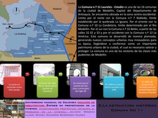 La Comuna n.º 11 Laureles - Estadio es una de las 16 comunas
                                                    de la ciudad de Medellín, Capital del Departamento de
                                                    Antioquia. Se encuentra ubicada en la zona centro-occidental.
                                                    Limita por el norte con la Comuna n.º 7 Robledo, límite
                                                    establecido por la quebrada La Iguana. Por el oriente con la
                                                    Comuna n.º 10 La Candelaria, límite determinado por el Río
                                                    Medellín. Por el sur con la Comuna n.º 16 Belén, a partir de las
                                                    calles 32 EE y 33 y por el occidente con la Comuna n.º 12 La
                                                    América. Esta comuna se desarrolló de manera planeada,
                                                    generando nuevos conceptos urbanos muy innovadores para
                                                    su época, llegándose a conformar como un importante
                                                    patrimonio urbano de la ciudad, el cual es necesario valorar y
                                                    proteger. La comuna es uno de los sectores de las clases más
                                                    pudientes de Medellín.




                                                                                                         En 1952 de
                         A finales del siglo    Se construye el
  La zona era                                                            En 1936 se crea el             compran los
                        XIX se construye el     puente de San
conocida como                                                            barrio Laureles y la         terrenos para la
                             puente de         Juan a principios
  Otra banda                                                                     UPB                 Unidad Deportiva
                             Colombia             del siglo XX
                                                                                                     Atanasio Girardot



                Universidad nacional de Colombia facultad de
                arquitectura Énfasis en proyectacion de la          3.La estructura histórica
                vivienda. Investigación proyectual aplicada al
                problema de la vivienda. Juliana Orozco                   Comuna No 11
                Llano. Daniel Eduardo Barragán Viloria
 
