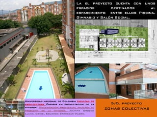 La el proyecto cuenta con unos
                                  espacios       destinados       al
                                  esparcimiento entre ellos Piscina,
                                  Gimnasio y Salón Social.




Universidad nacional de Colombia facultad de
arquitectura Énfasis en proyectacion de la         5.El proyecto
vivienda. Investigación proyectual aplicada al
problema de la vivienda. Juliana Orozco
                                                 ZONAS COLECTIVAS
Llano. Daniel Eduardo Barragán Viloria
 