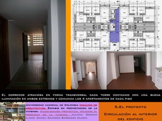 El corredor atraviesa en forma transversal cada torre contando con una buena
iluminación en ambos extremos y comunica los 4 apartamentos de cada piso
           Universidad nacional de Colombia facultad de
           arquitectura Énfasis en proyectacion de la           5.El proyecto
           vivienda. Investigación proyectual aplicada al
           problema de la vivienda. Juliana Orozco          Circulación al interior
           Llano. Daniel Eduardo Barragán Viloria
                                                                  del edificio
 